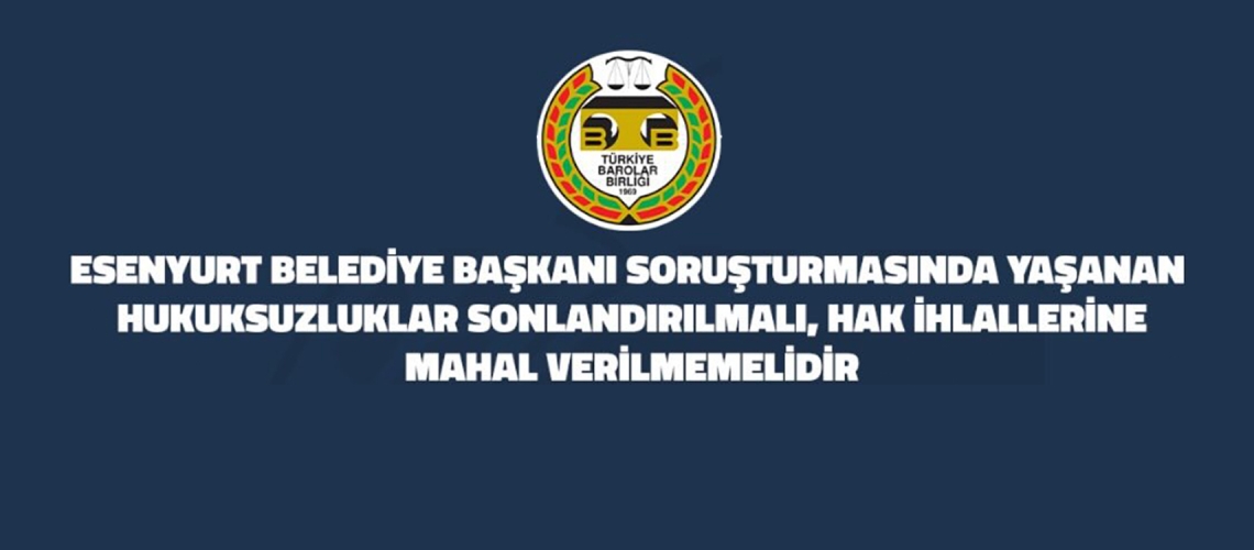 ESENYURT BELEDİYE BAŞKANI SORUŞTURMASINDA YAŞANAN HUKUKSUZLUKLAR SONLANDIRILMALI, HAK İHLALLERİNE MAHAL VERİLMEMELİDİR